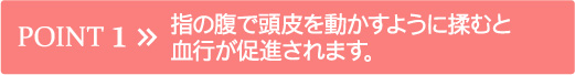 POINT 1 指の腹で頭皮を動かすように揉むと血行が促進されます。