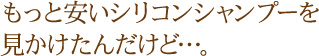 もっと安いシリコンシャンプーを見かけたんだけど…。