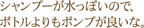 シャンプーが水っぽいので、ボトルよりもポンプが良いな。