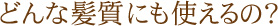 どんな髪質にも使えるの？